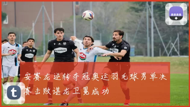 安赛龙逆转夺冠奥运羽毛球男单决赛击败谌龙卫冕成功