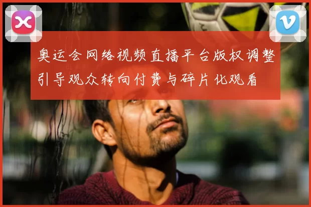 奥运会网络视频直播平台版权调整引导观众转向付费与碎片化观看