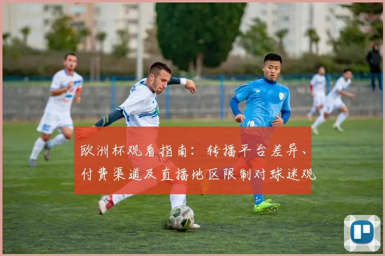 欧洲杯观看指南：转播平台差异、付费渠道及直播地区限制对球迷观赛影响