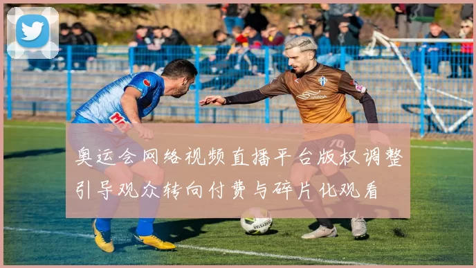 奥运会网络视频直播平台版权调整引导观众转向付费与碎片化观看