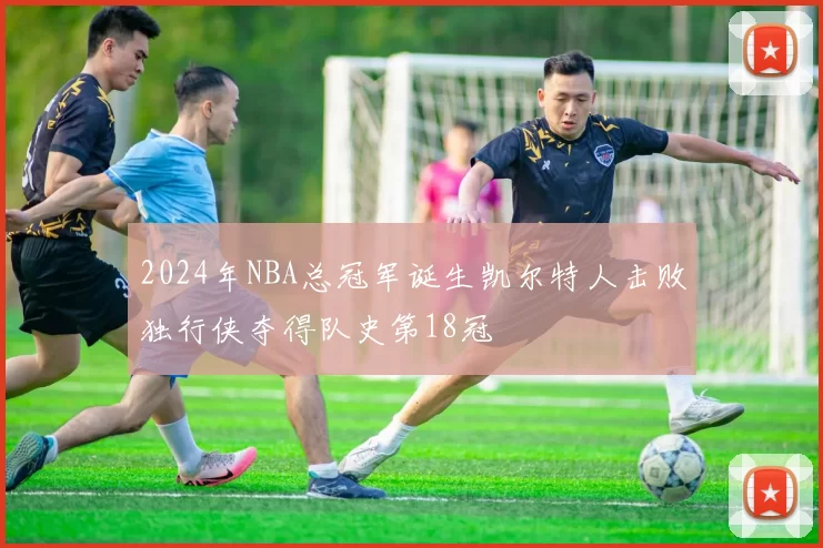 2024年NBA总冠军诞生凯尔特人击败独行侠夺得队史第18冠