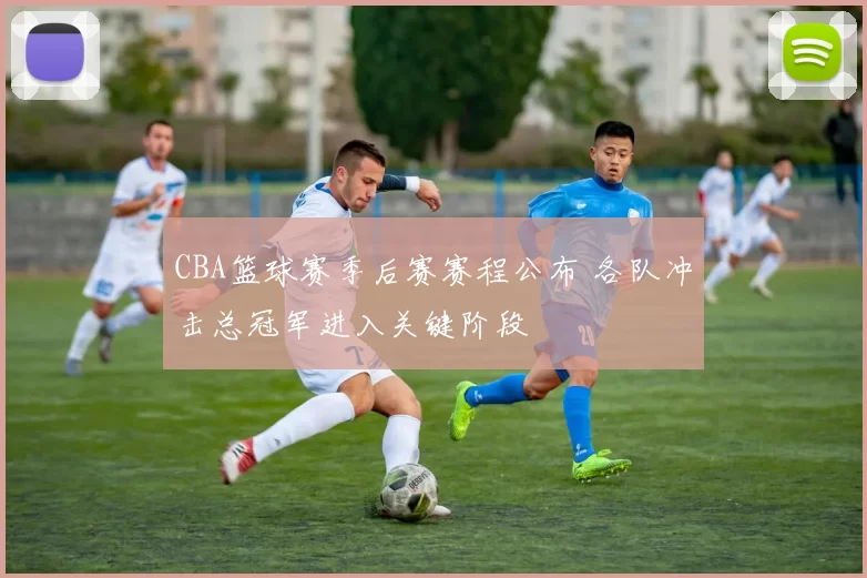 CBA篮球赛季后赛赛程公布 各队冲击总冠军进入关键阶段