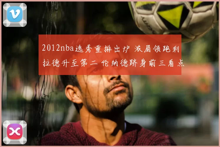 2012nba选秀重排出炉 浓眉领跑利拉德升至第二 伦纳德跻身前三看点足