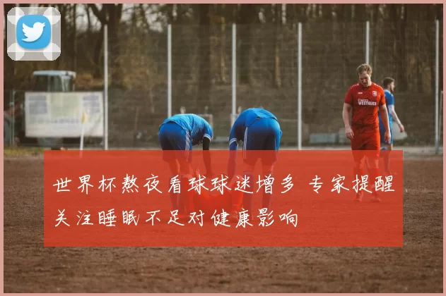 世界杯熬夜看球球迷增多 专家提醒关注睡眠不足对健康影响