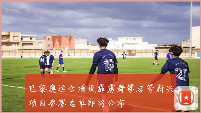 巴黎奥运会增设霹雳舞攀岩等新兴项目参赛名单即将公布