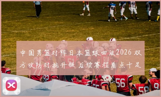 中国男篮对阵日本篮球回放2026 双方攻防对抗升级 后续赛程看点十足