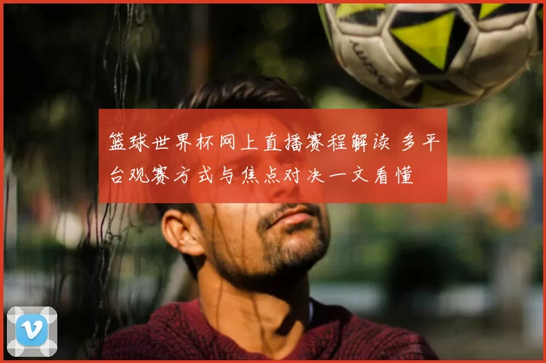 篮球世界杯网上直播赛程解读 多平台观赛方式与焦点对决一文看懂