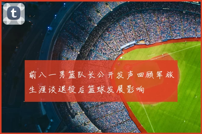 前八一男篮队长公开发声回顾军旅生涯谈退役后篮球发展影响