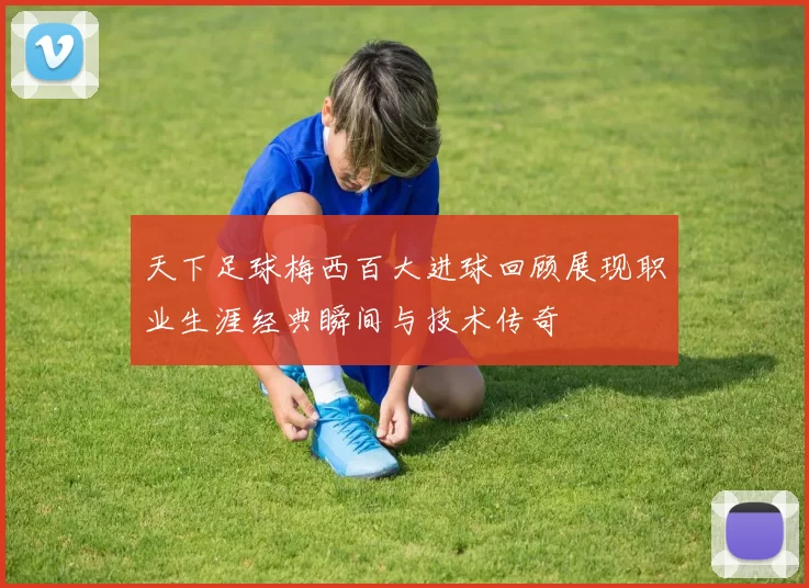 天下足球梅西百大进球回顾展现职业生涯经典瞬间与技术传奇