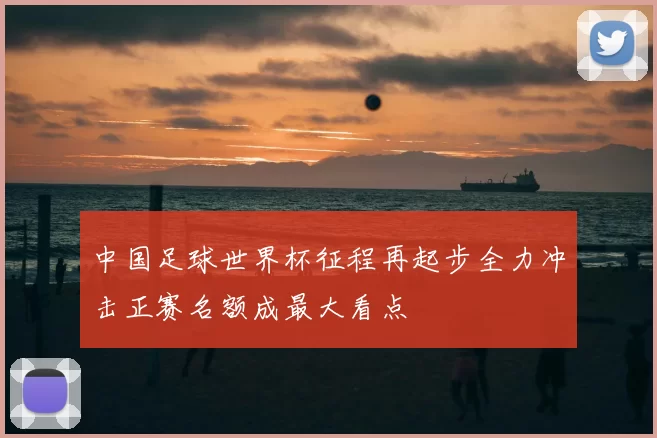 中国足球世界杯征程再起步全力冲击正赛名额成最大看点