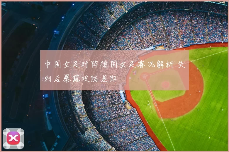 中国女足对阵德国女足赛况解析 失利后暴露攻防差距
