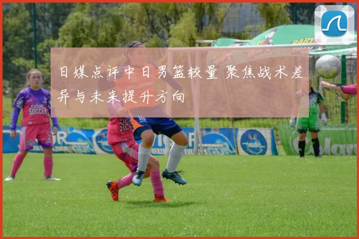 日媒点评中日男篮较量 聚焦战术差异与未来提升方向