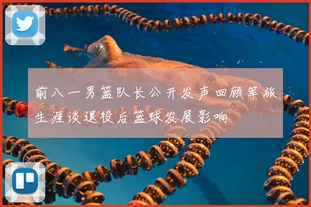 前八一男篮队长公开发声回顾军旅生涯谈退役后篮球发展影响