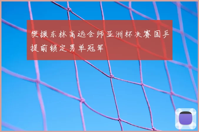 樊振东林高远会师亚洲杯决赛国乒提前锁定男单冠军