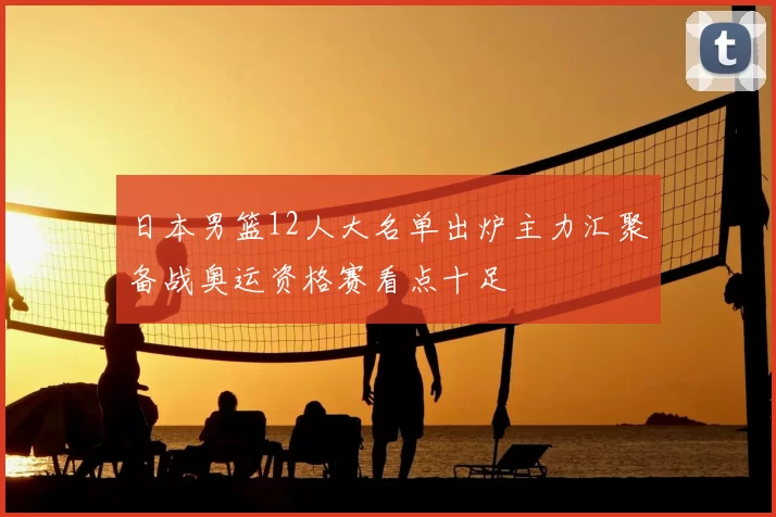 日本男篮12人大名单出炉主力汇聚备战奥运资格赛看点十足