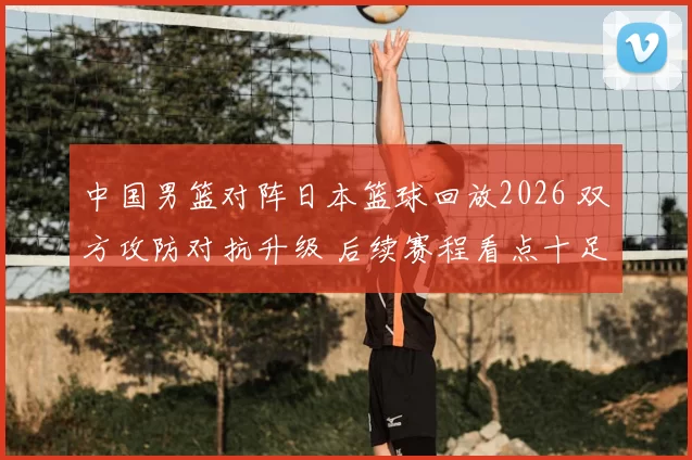 中国男篮对阵日本篮球回放2026 双方攻防对抗升级 后续赛程看点十足
