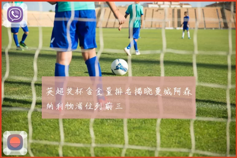 英超奖杯含金量排名揭晓曼城阿森纳利物浦位列前三