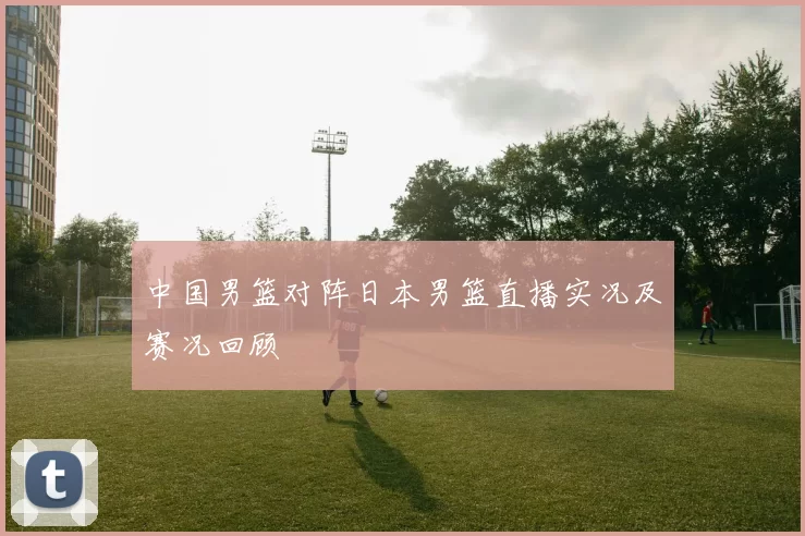 中国男篮对阵日本男篮直播实况及赛况回顾