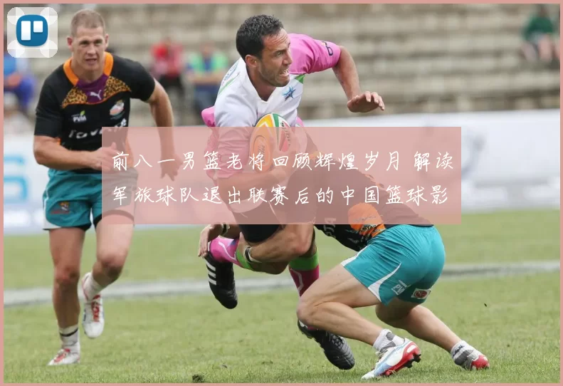 前八一男篮老将回顾辉煌岁月 解读军旅球队退出联赛后的中国篮球影响