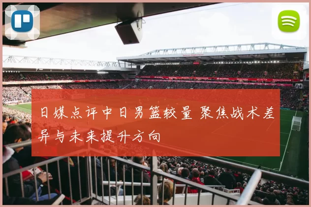 日媒点评中日男篮较量 聚焦战术差异与未来提升方向