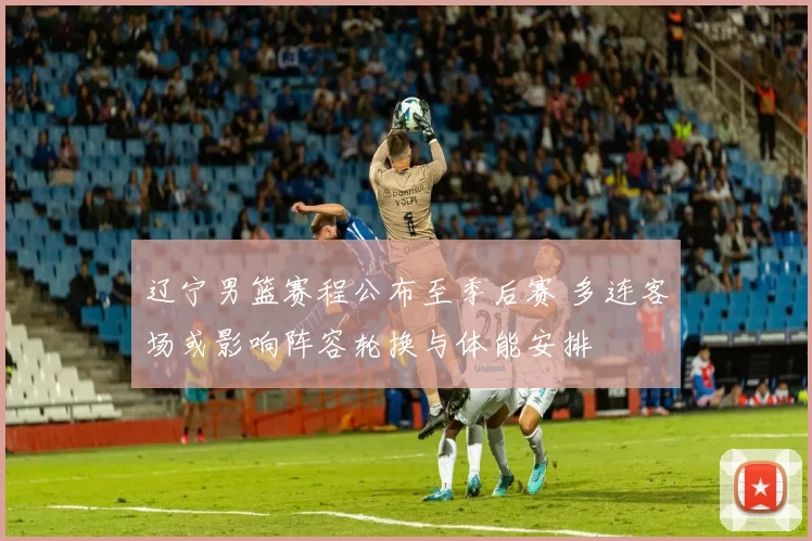 辽宁男篮赛程公布至季后赛 多连客场或影响阵容轮换与体能安排