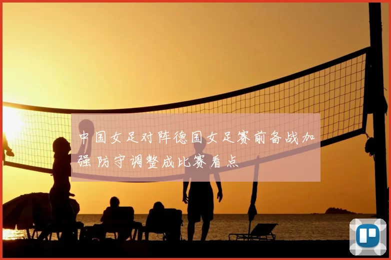 中国女足对阵德国女足赛前备战加强 防守调整成比赛看点