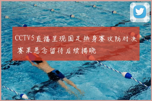 CCTV5直播呈现国足热身赛攻防对决 赛果悬念留待后续揭晓