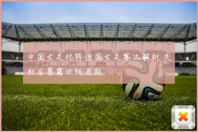 中国女足对阵德国女足赛况解析 失利后暴露攻防差距